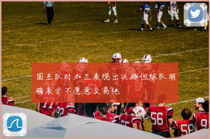 国王队对加兰表现出兴趣但球队明确表示不愿意交易他