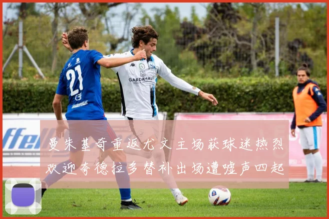 曼朱基奇重返尤文主场获球迷热烈欢迎夸德拉多替补出场遭嘘声四起