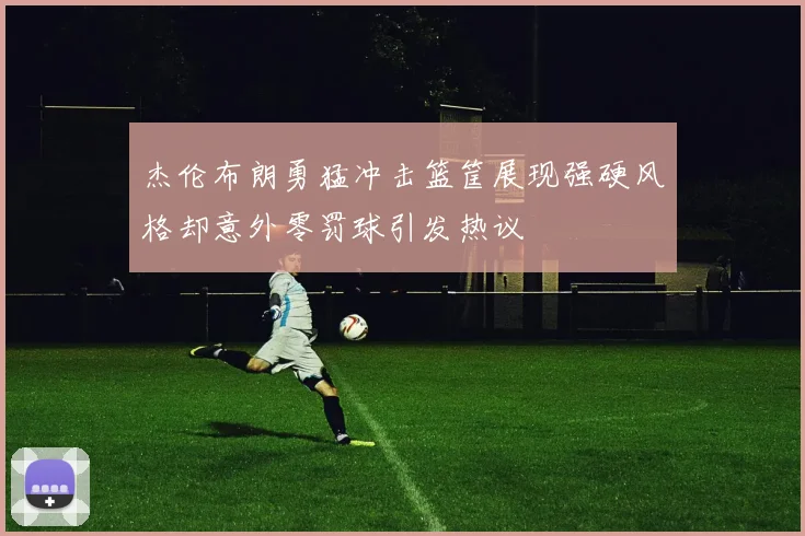 杰伦布朗勇猛冲击篮筐展现强硬风格却意外零罚球引发热议