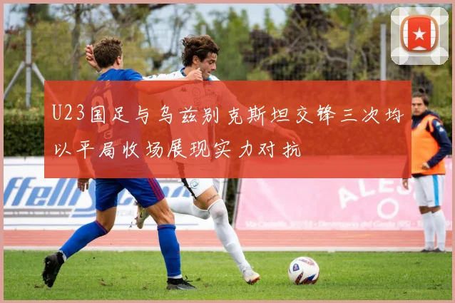 U23国足与乌兹别克斯坦交锋三次均以平局收场展现实力对抗