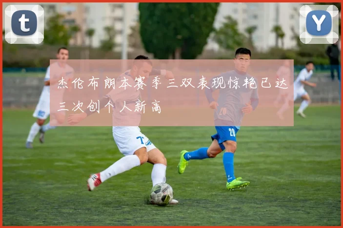 杰伦布朗本赛季三双表现惊艳已达三次创个人新高