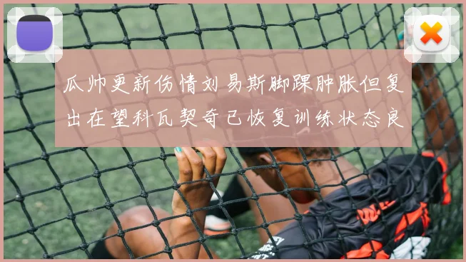 瓜帅更新伤情刘易斯脚踝肿胀但复出在望科瓦契奇已恢复训练状态良好