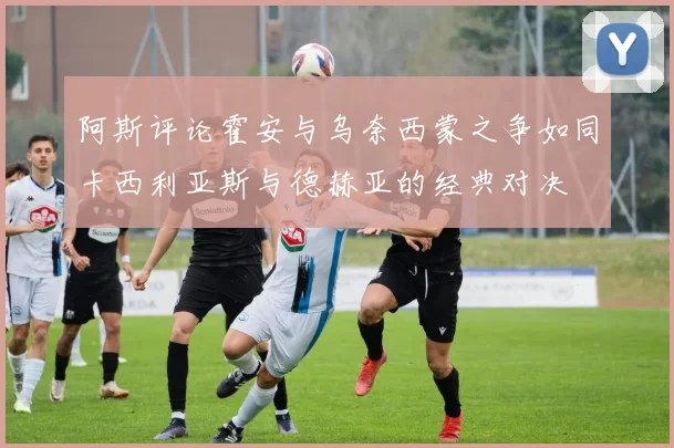 阿斯评论霍安与乌奈西蒙之争如同卡西利亚斯与德赫亚的经典对决