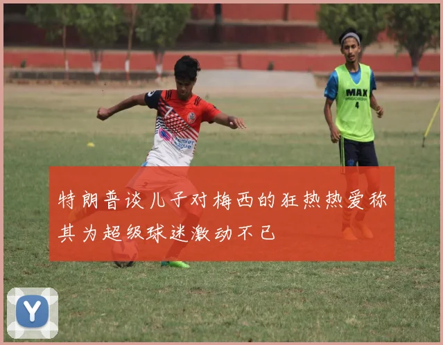 特朗普谈儿子对梅西的狂热热爱称其为超级球迷激动不已