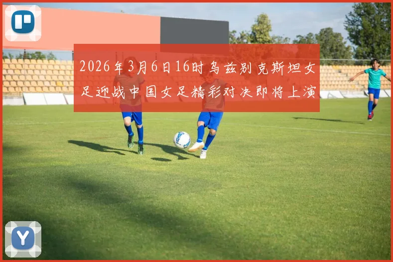 2026年3月6日16时乌兹别克斯坦女足迎战中国女足精彩对决即将上演