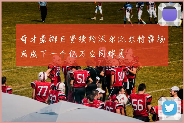 奇才豪掷巨资续约沃尔比尔特雷杨或成下一个亿万合同球员