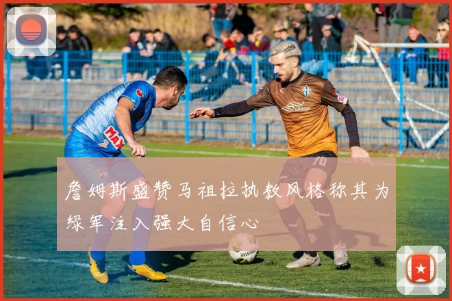 詹姆斯盛赞马祖拉执教风格称其为绿军注入强大自信心