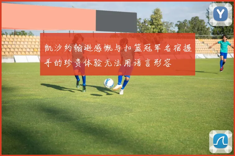 凯沙约翰逊感慨与扣篮冠军名宿握手的珍贵体验无法用语言形容