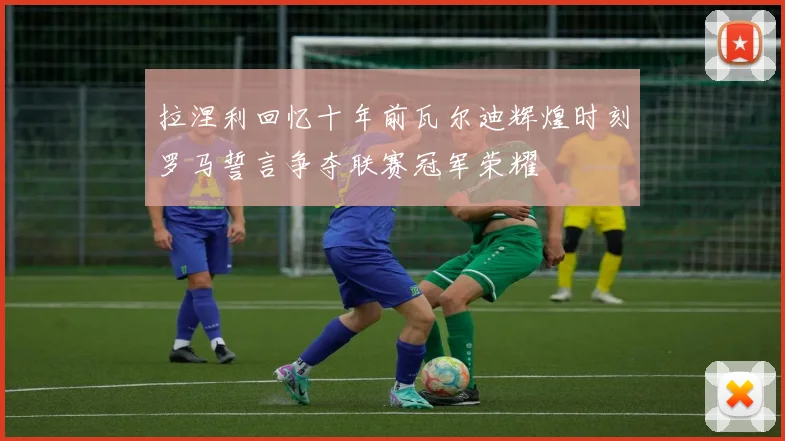 拉涅利回忆十年前瓦尔迪辉煌时刻罗马誓言争夺联赛冠军荣耀