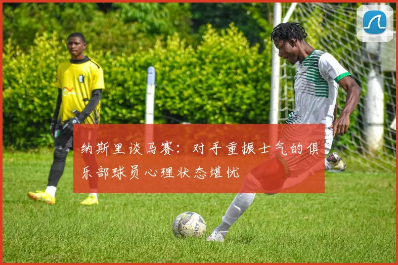 纳斯里谈马赛：对手重振士气的俱乐部球员心理状态堪忧