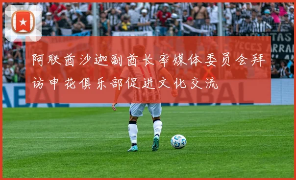 阿联酋沙迦副酋长率媒体委员会拜访申花俱乐部促进文化交流