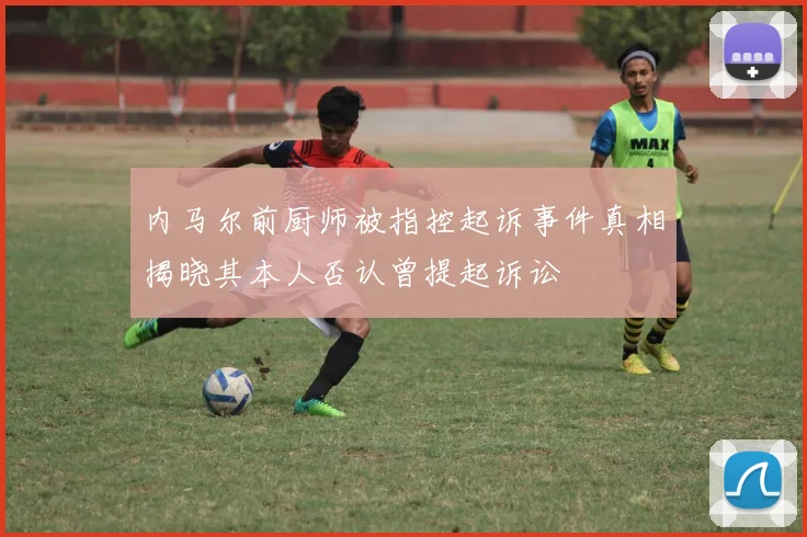 内马尔前厨师被指控起诉事件真相揭晓其本人否认曾提起诉讼