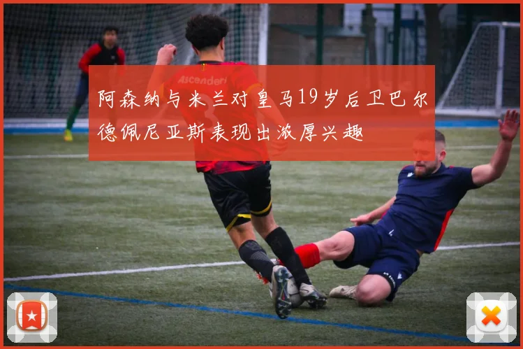 阿森纳与米兰对皇马19岁后卫巴尔德佩尼亚斯表现出浓厚兴趣