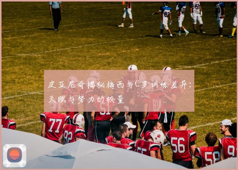 皮亚尼奇揭秘梅西与C罗训练差异：天赋与努力的较量