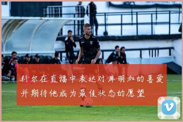 科尔在直播中表达对库明加的喜爱并期待他成为最佳状态的愿望