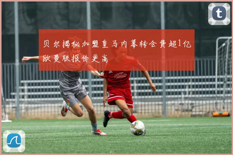 贝尔揭秘加盟皇马内幕转会费超1亿欧曼联报价更高