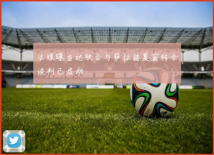 法媒曝吉达联合与萨拉赫夏窗转会谈判已启动